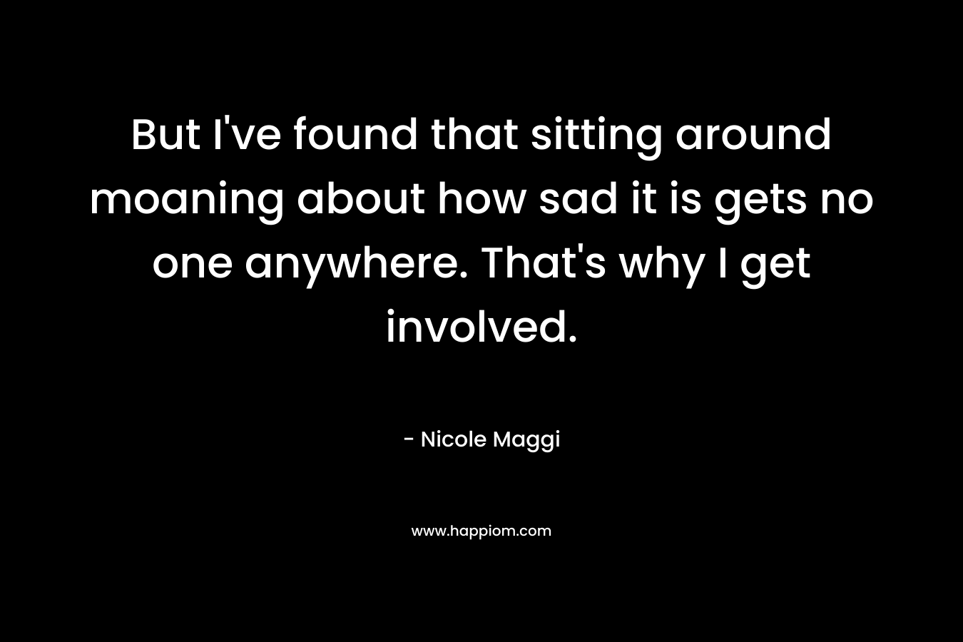 But I’ve found that sitting around moaning about how sad it is gets no one anywhere. That’s why I get involved. – Nicole Maggi