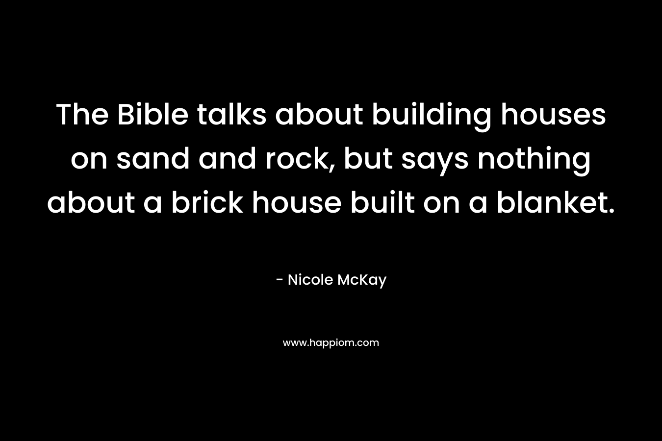 The Bible talks about building houses on sand and rock, but says nothing about a brick house built on a blanket. – Nicole McKay