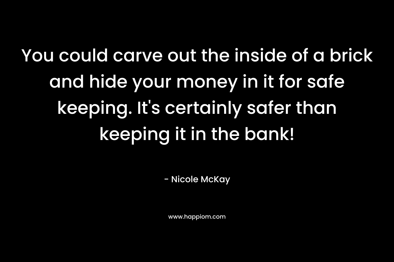You could carve out the inside of a brick and hide your money in it for safe keeping. It's certainly safer than keeping it in the bank!