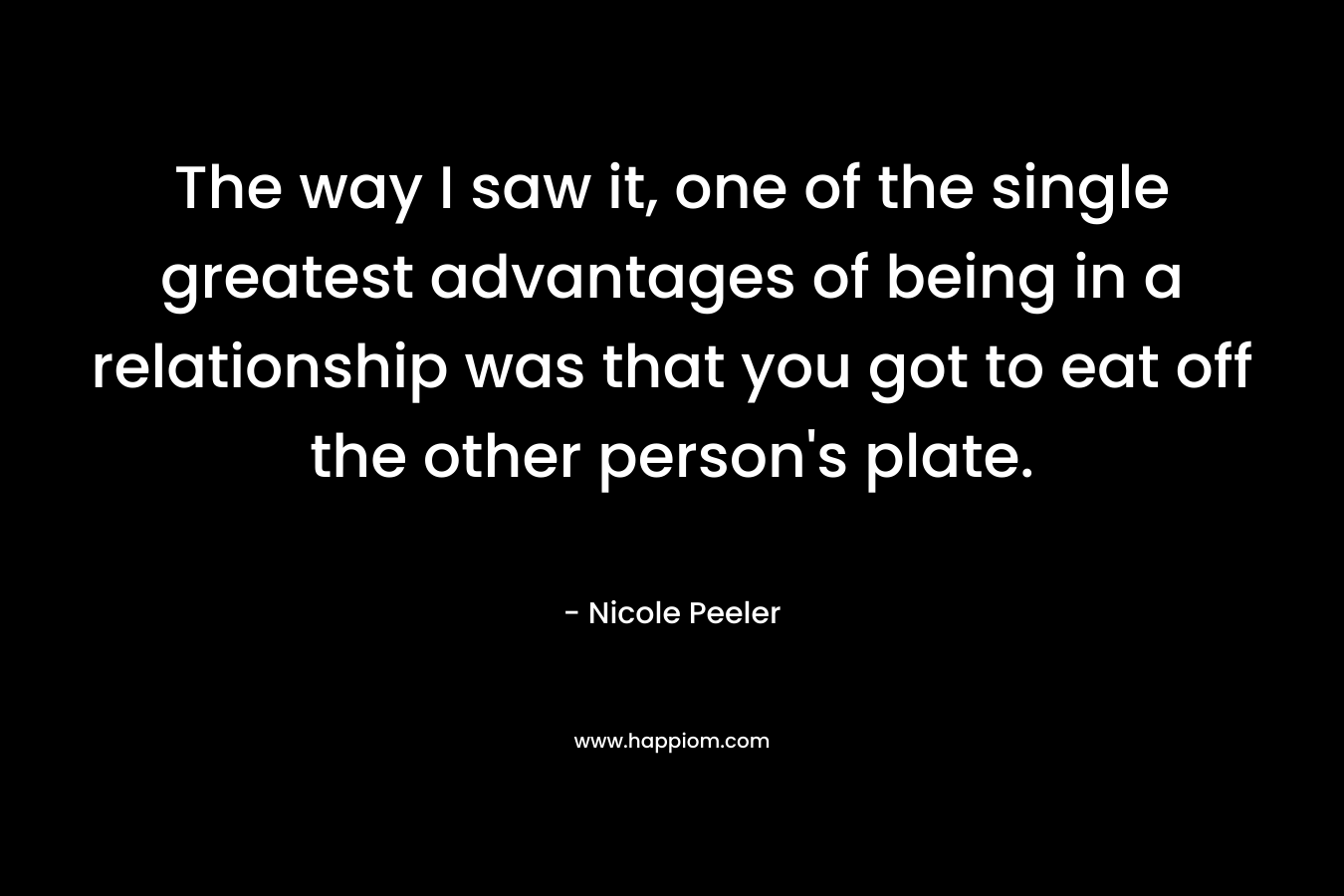 The way I saw it, one of the single greatest advantages of being in a relationship was that you got to eat off the other person’s plate. – Nicole Peeler
