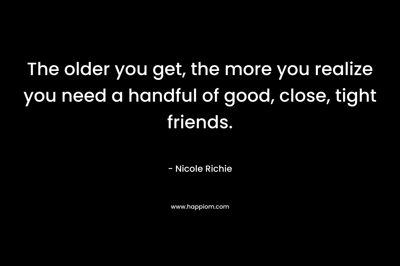 The older you get, the more you realize you need a handful of good, close, tight friends.