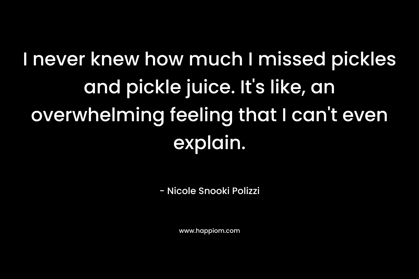 I never knew how much I missed pickles and pickle juice. It’s like, an overwhelming feeling that I can’t even explain. – Nicole Snooki Polizzi