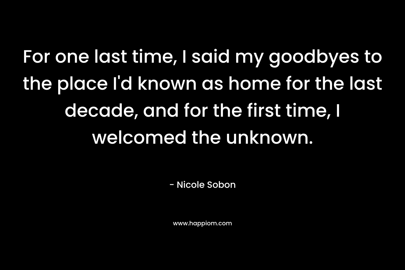 For one last time, I said my goodbyes to the place I’d known as home for the last decade, and for the first time, I welcomed the unknown. – Nicole Sobon