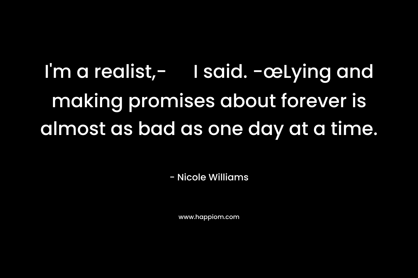 I’m a realist,- I said. -œLying and making promises about forever is almost as bad as one day at a time. – Nicole  Williams