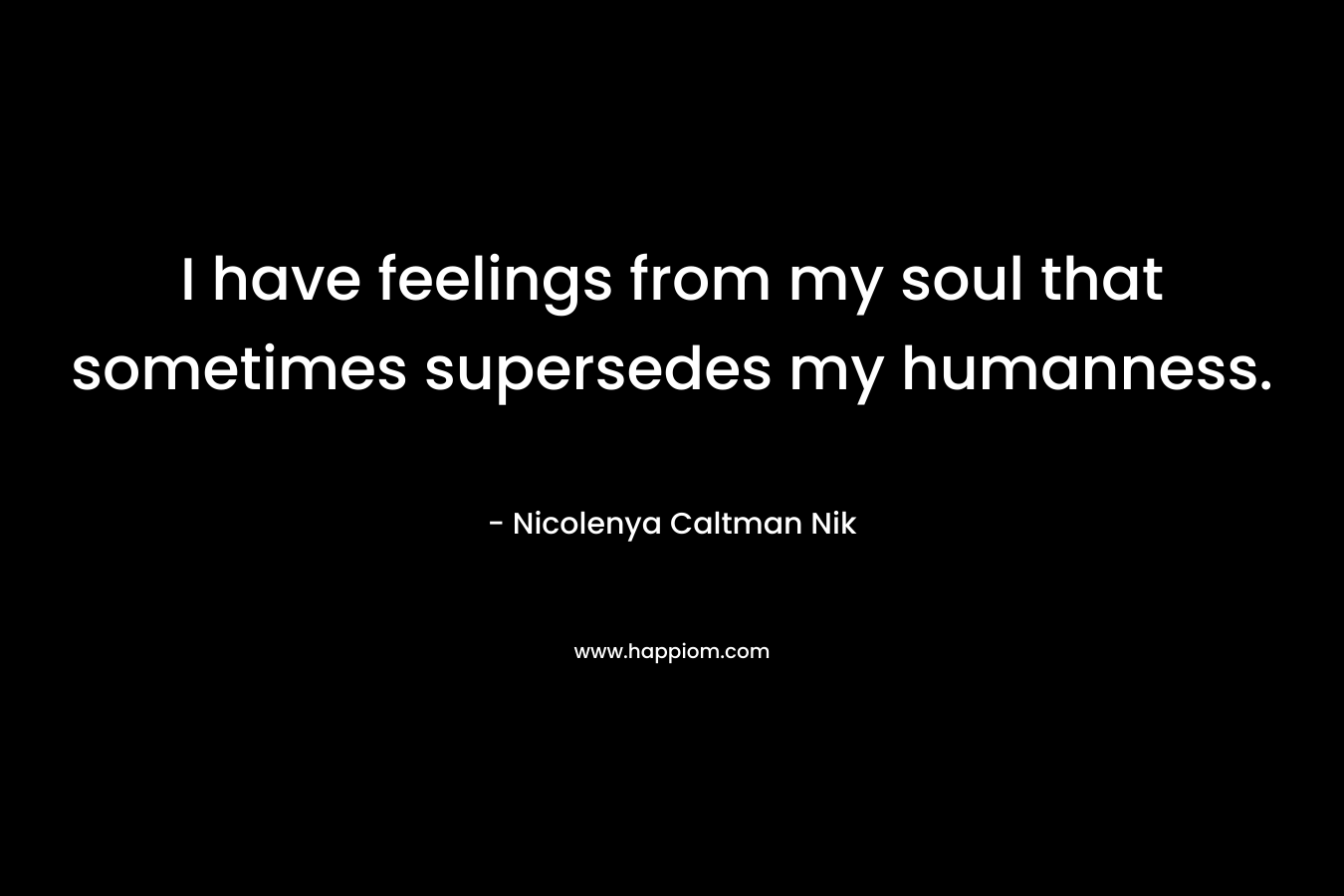 I have feelings from my soul that sometimes supersedes my humanness. – Nicolenya Caltman Nik