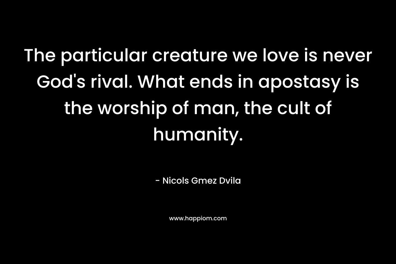 The particular creature we love is never God’s rival. What ends in apostasy is the worship of man, the cult of humanity. – Nicols Gmez Dvila