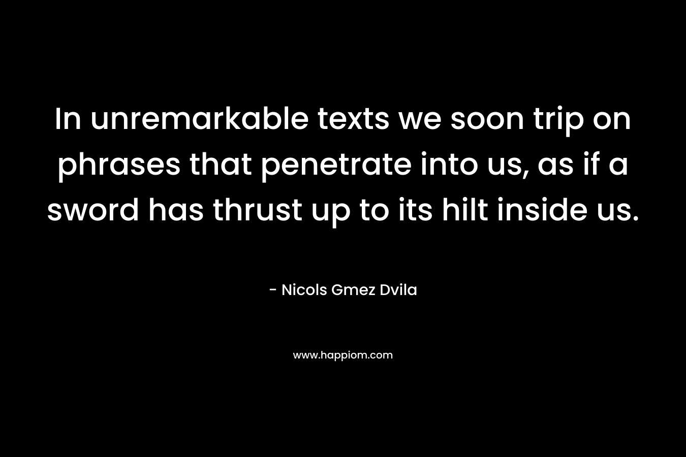 In unremarkable texts we soon trip on phrases that penetrate into us, as if a sword has thrust up to its hilt inside us. – Nicols Gmez Dvila