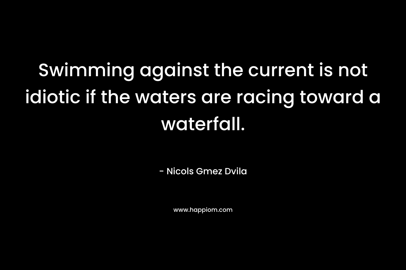 Swimming against the current is not idiotic if the waters are racing toward a waterfall.
