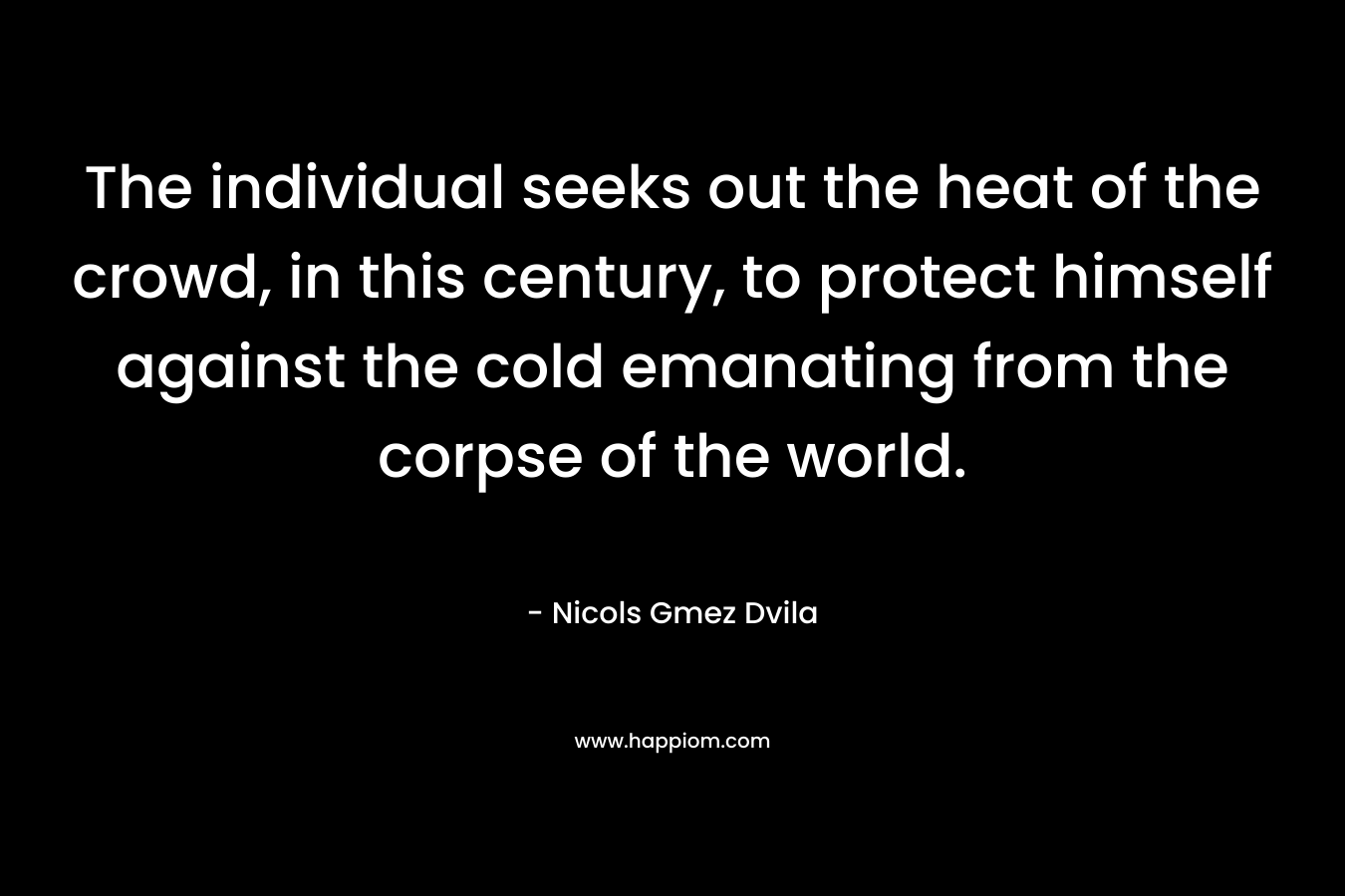 The individual seeks out the heat of the crowd, in this century, to protect himself against the cold emanating from the corpse of the world. – Nicols Gmez Dvila