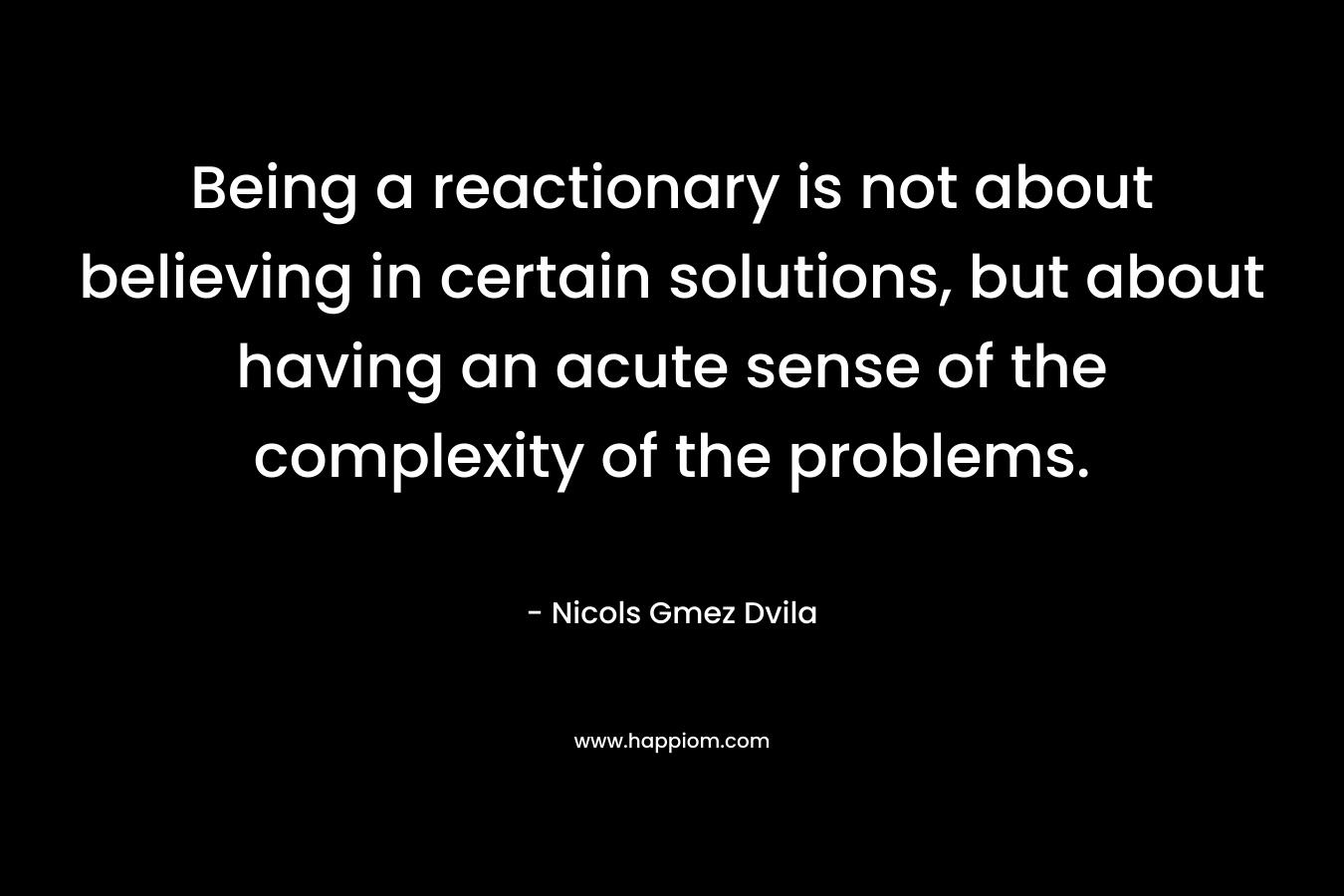 Being a reactionary is not about believing in certain solutions, but about having an acute sense of the complexity of the problems. – Nicols Gmez Dvila