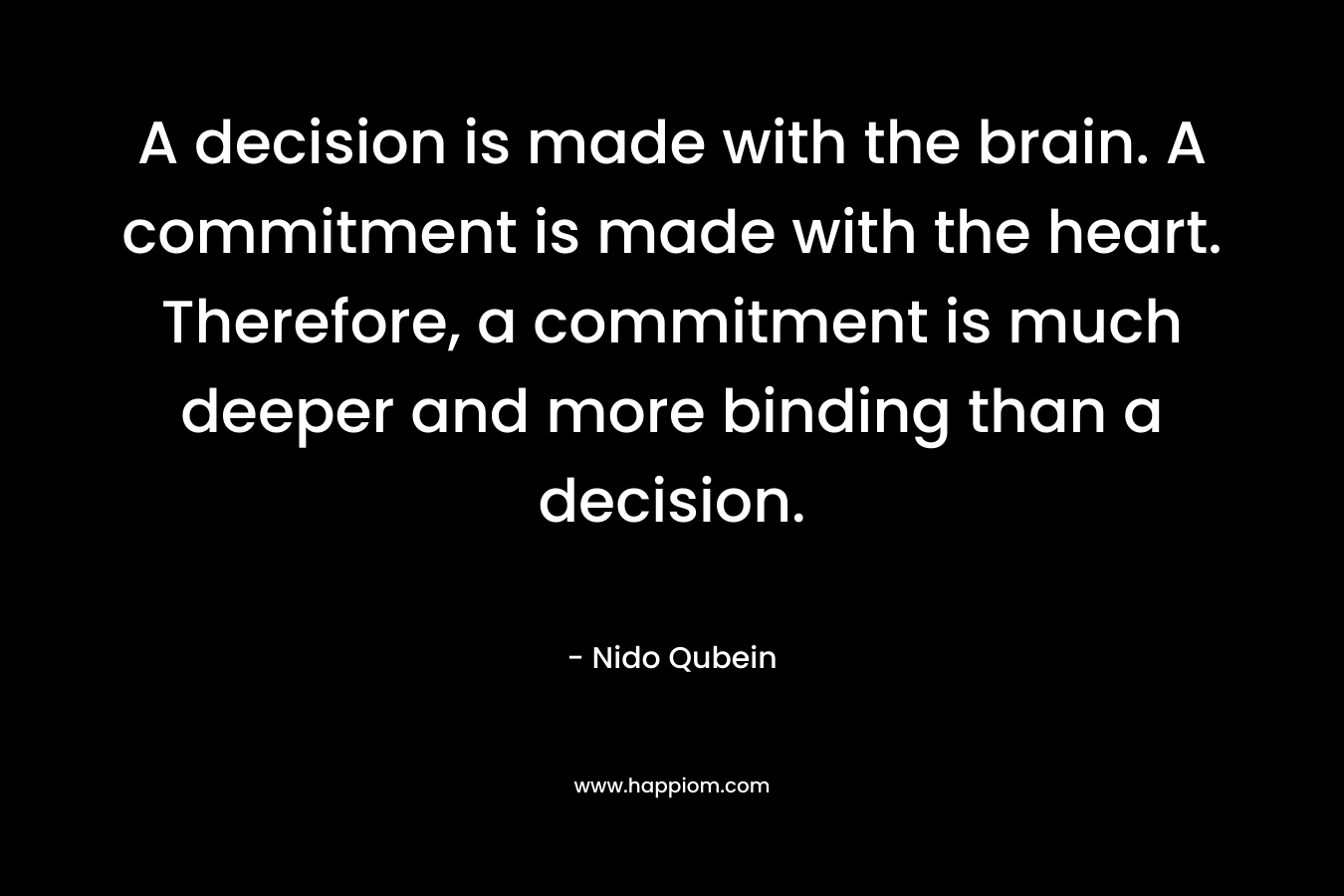 A decision is made with the brain. A commitment is made with the heart. Therefore, a commitment is much deeper and more binding than a decision. – Nido Qubein