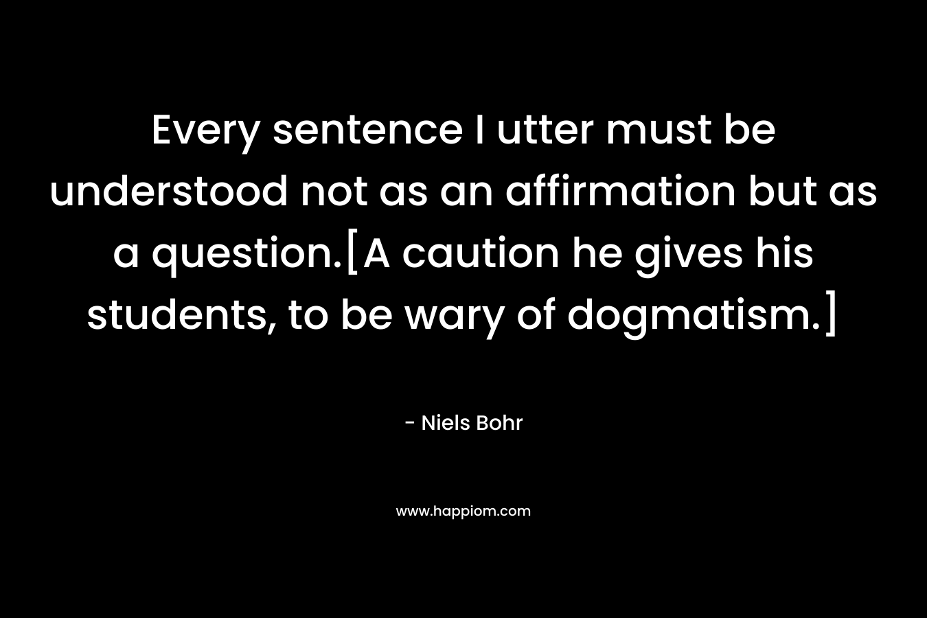 Every sentence I utter must be understood not as an affirmation but as a question.[A caution he gives his students, to be wary of dogmatism.]