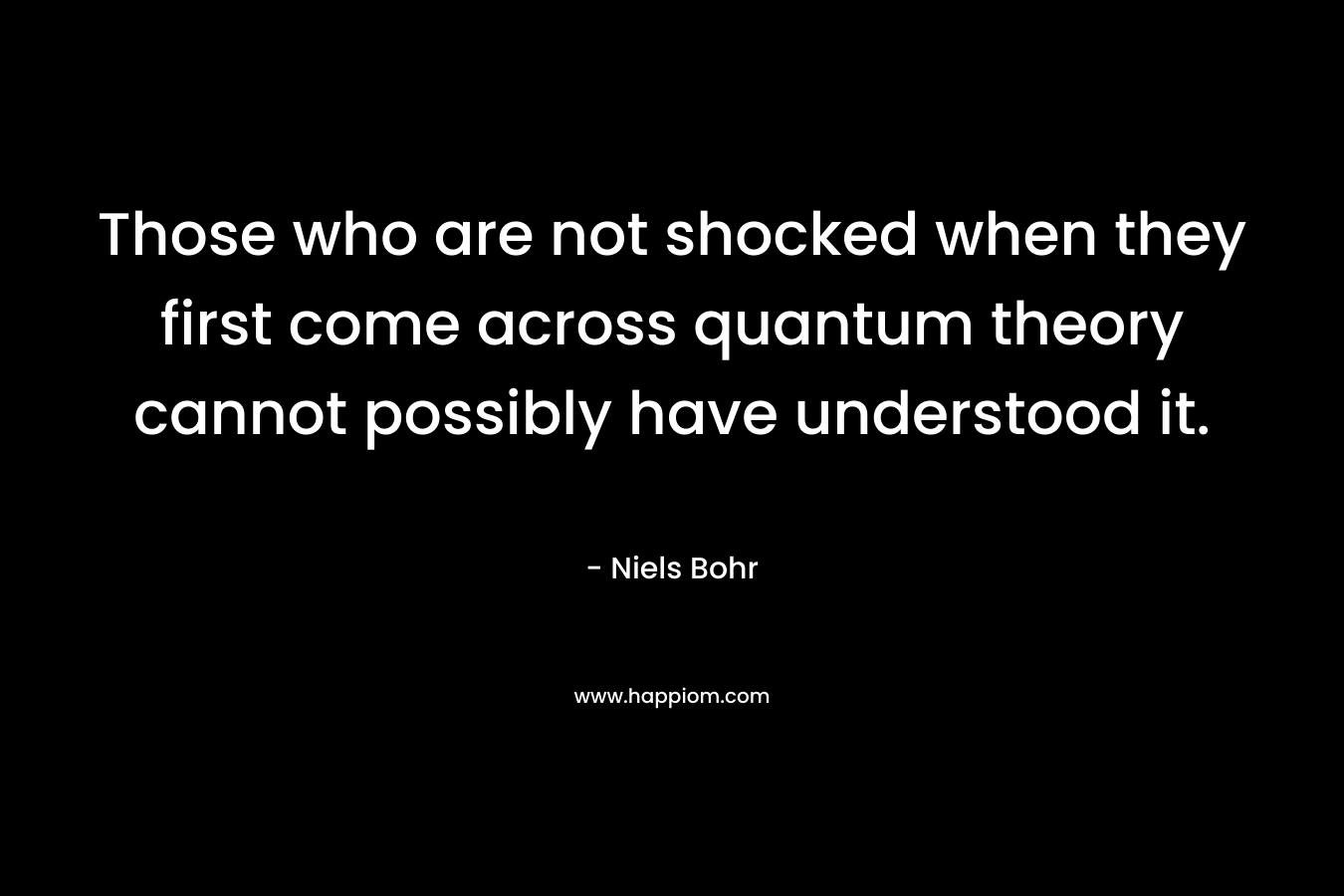Those who are not shocked when they first come across quantum theory cannot possibly have understood it. – Niels Bohr