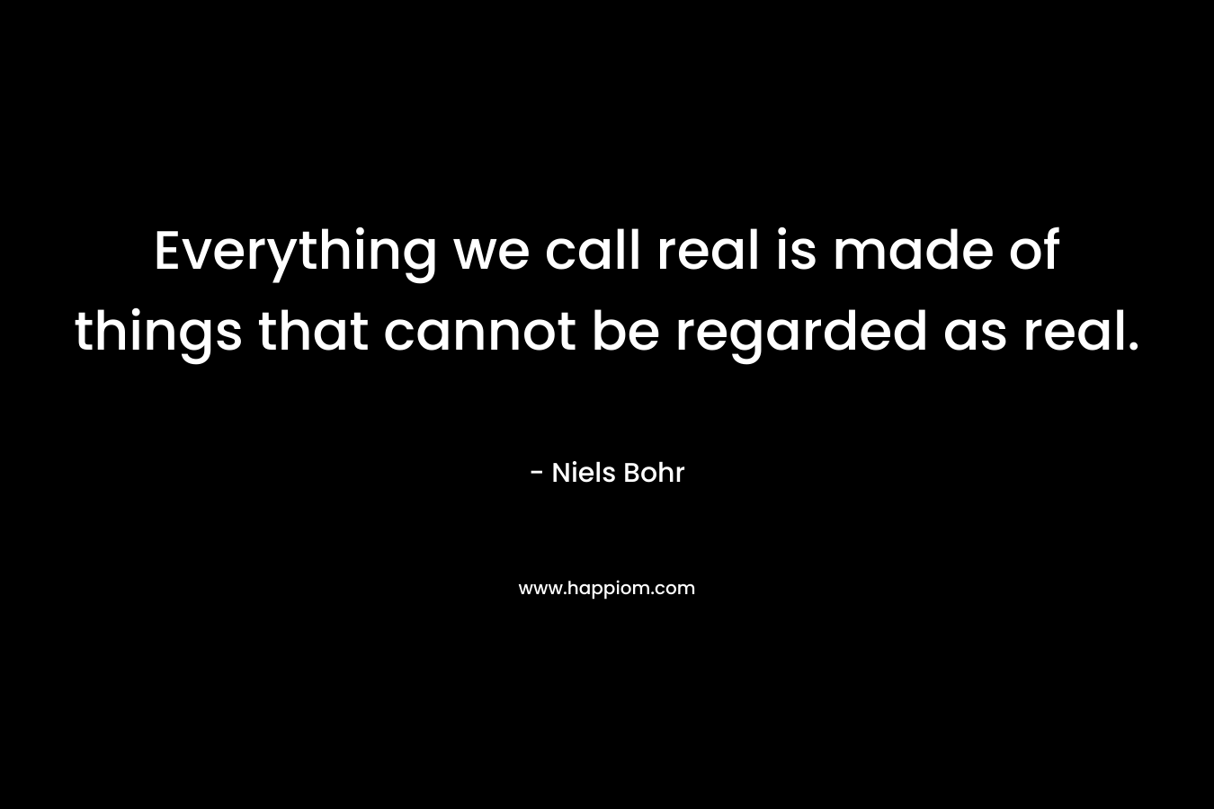 Everything we call real is made of things that cannot be regarded as real. – Niels Bohr