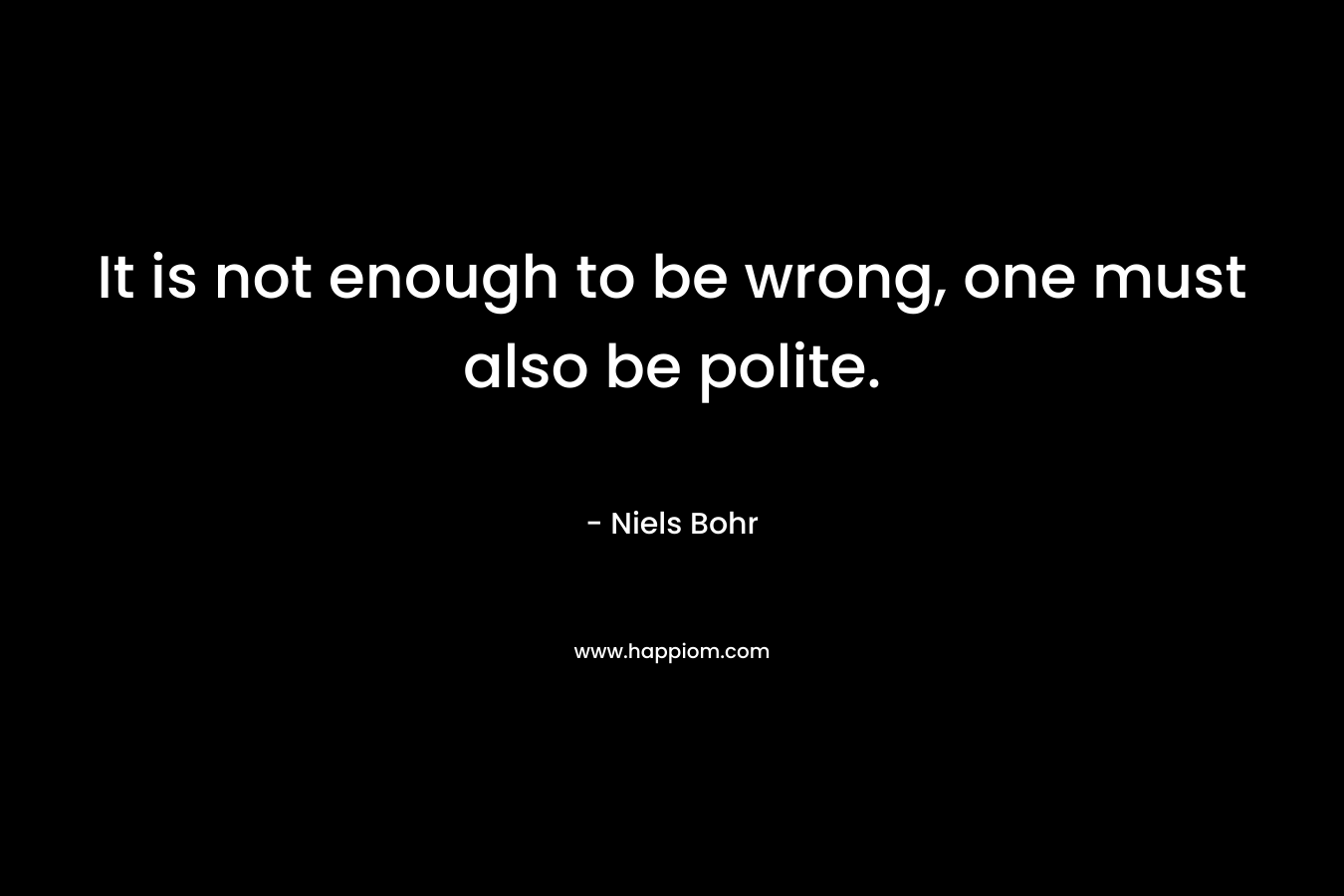It is not enough to be wrong, one must also be polite. – Niels Bohr