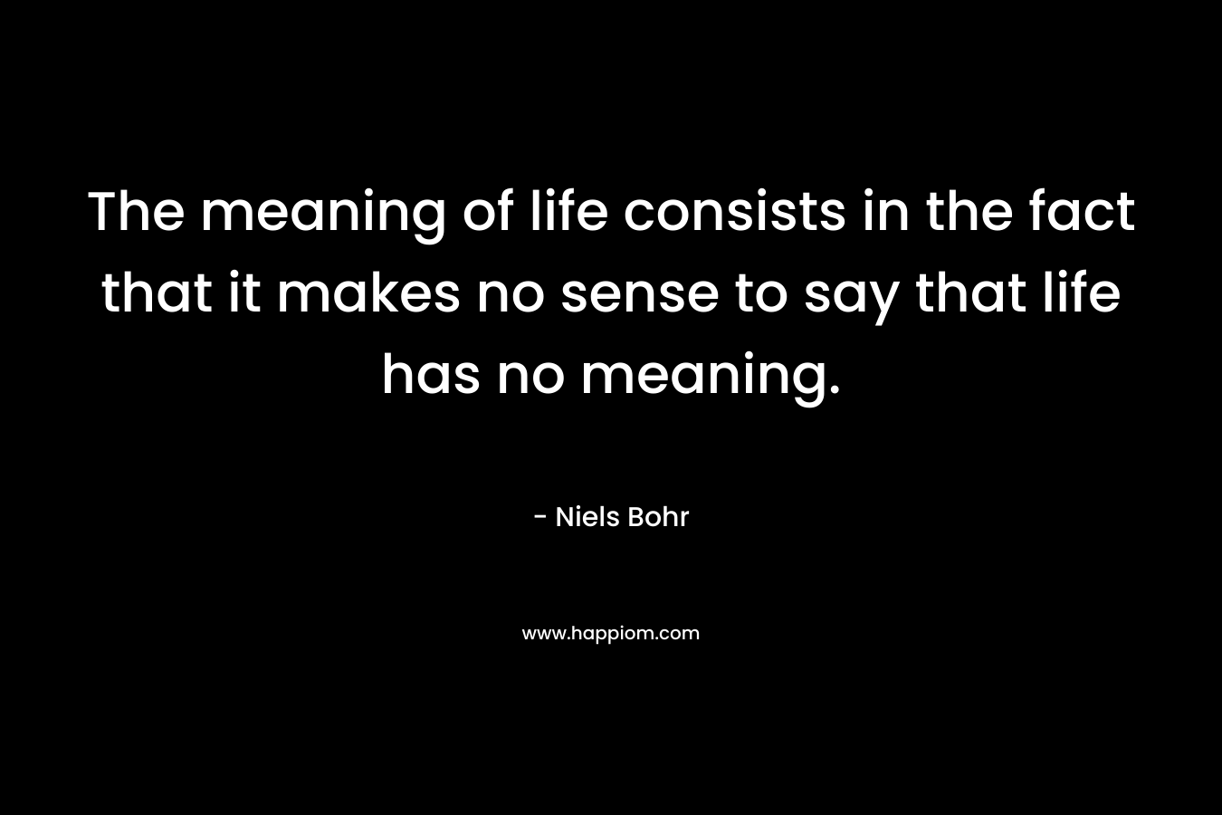 The meaning of life consists in the fact that it makes no sense to say that life has no meaning. – Niels Bohr