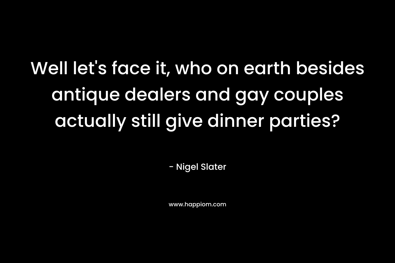 Well let’s face it, who on earth besides antique dealers and gay couples actually still give dinner parties? – Nigel Slater
