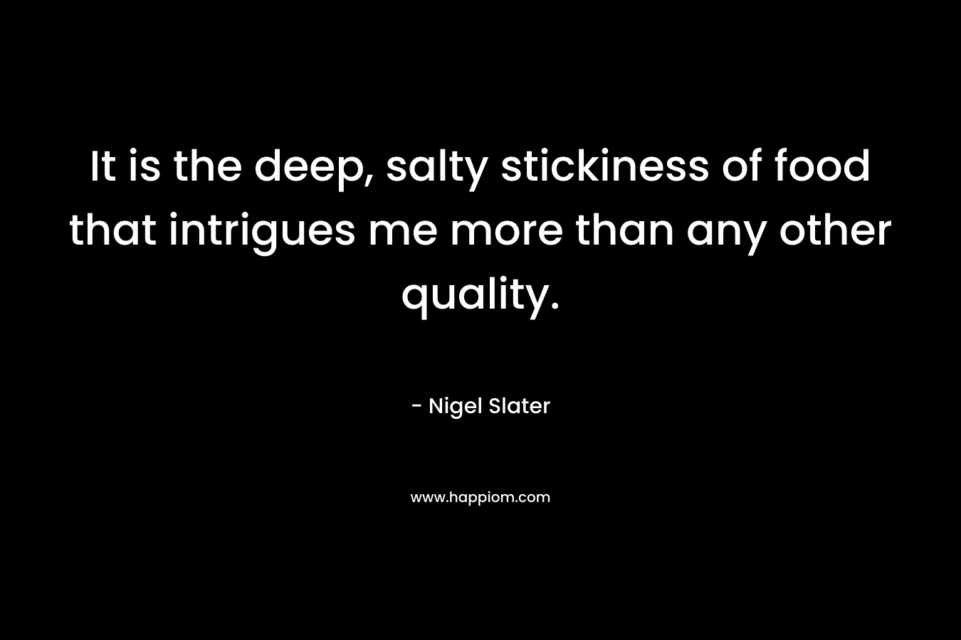 It is the deep, salty stickiness of food that intrigues me more than any other quality. – Nigel Slater