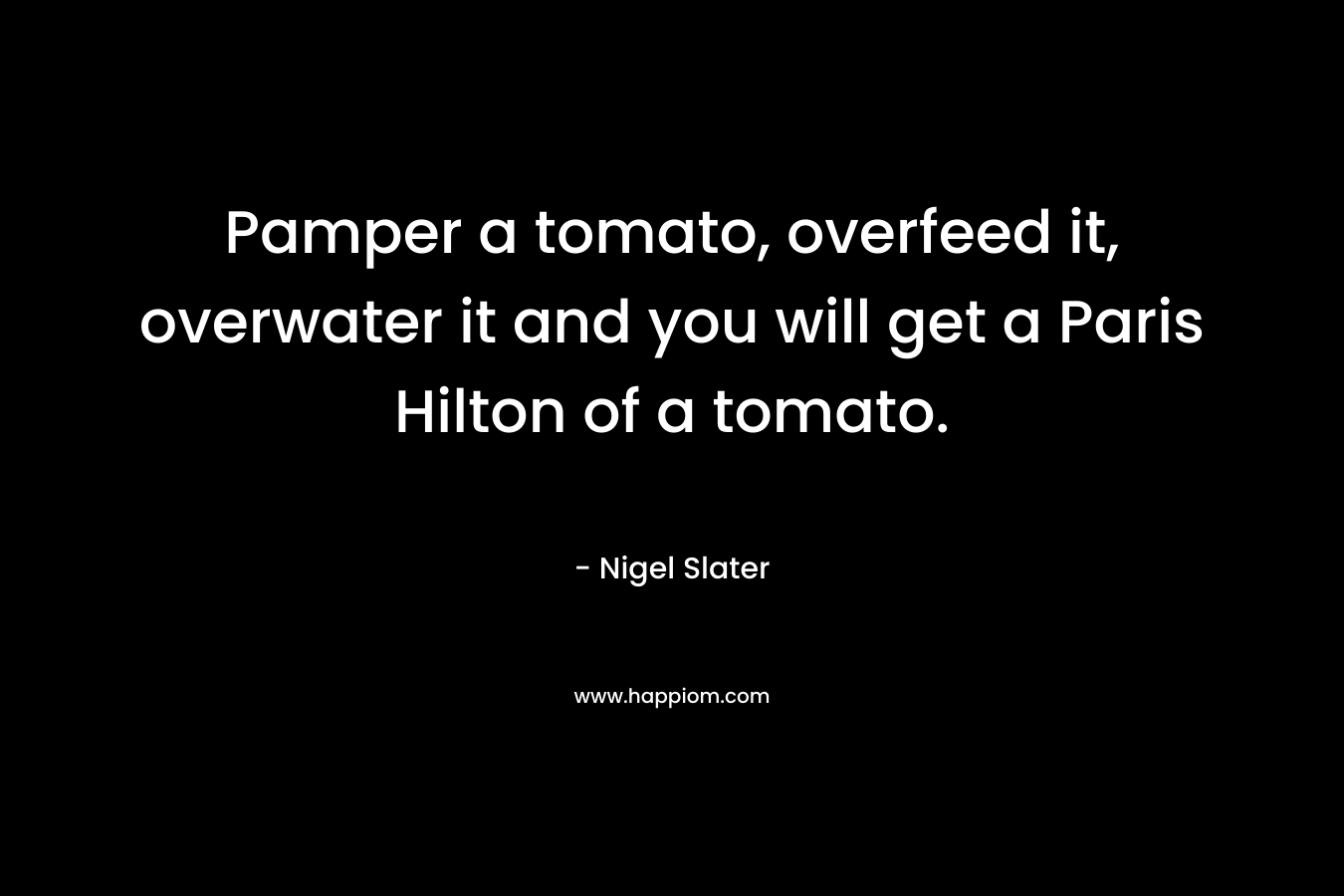 Pamper a tomato, overfeed it, overwater it and you will get a Paris Hilton of a tomato. – Nigel Slater