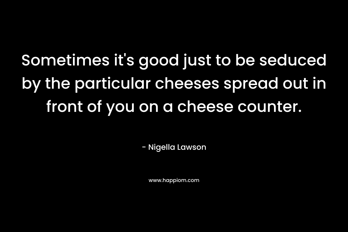 Sometimes it’s good just to be seduced by the particular cheeses spread out in front of you on a cheese counter. – Nigella Lawson