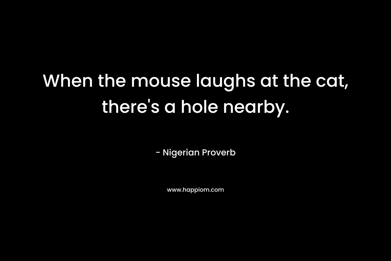 When the mouse laughs at the cat, there’s a hole nearby. – Nigerian Proverb