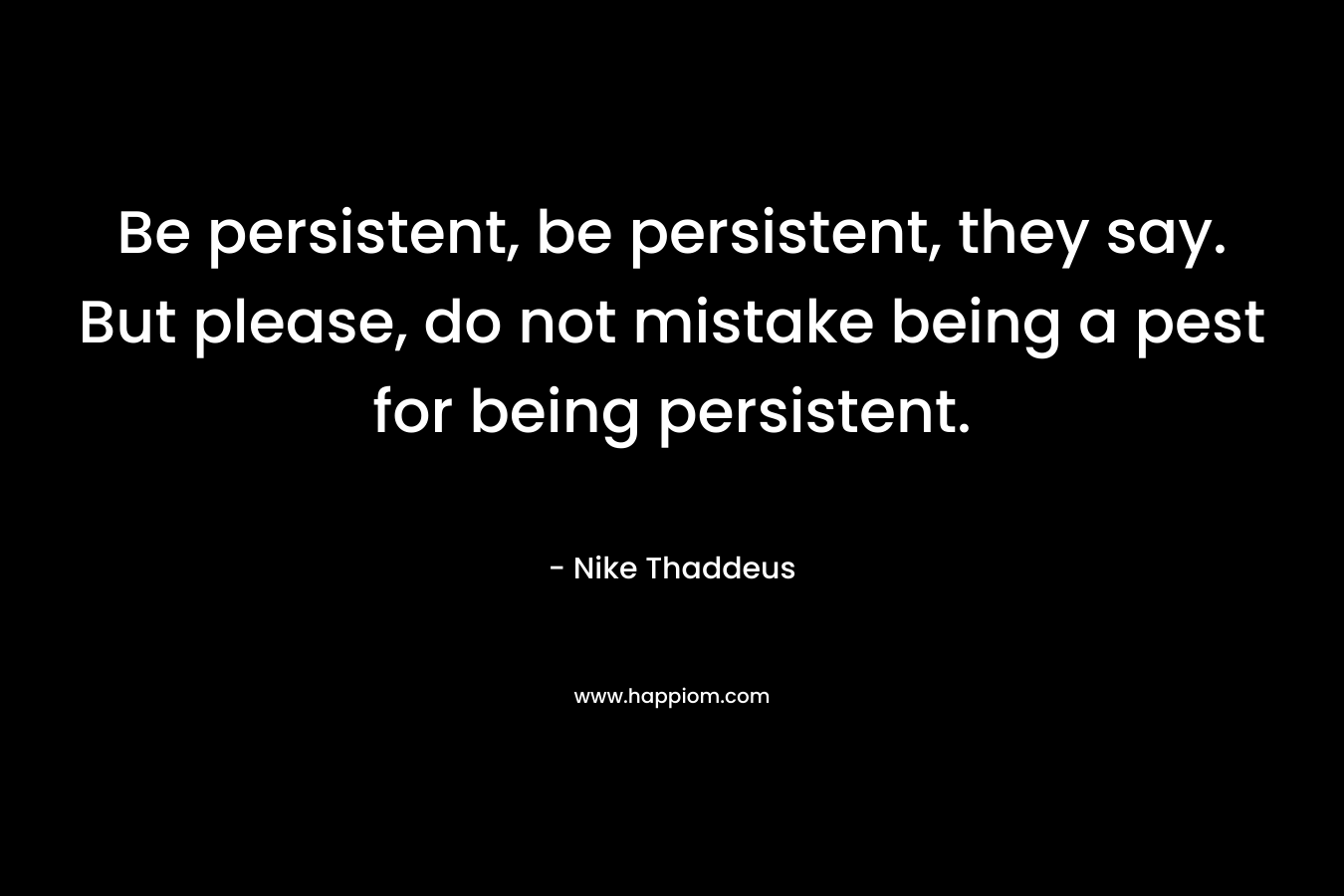 Be persistent, be persistent, they say. But please, do not mistake being a pest for being persistent. – Nike Thaddeus