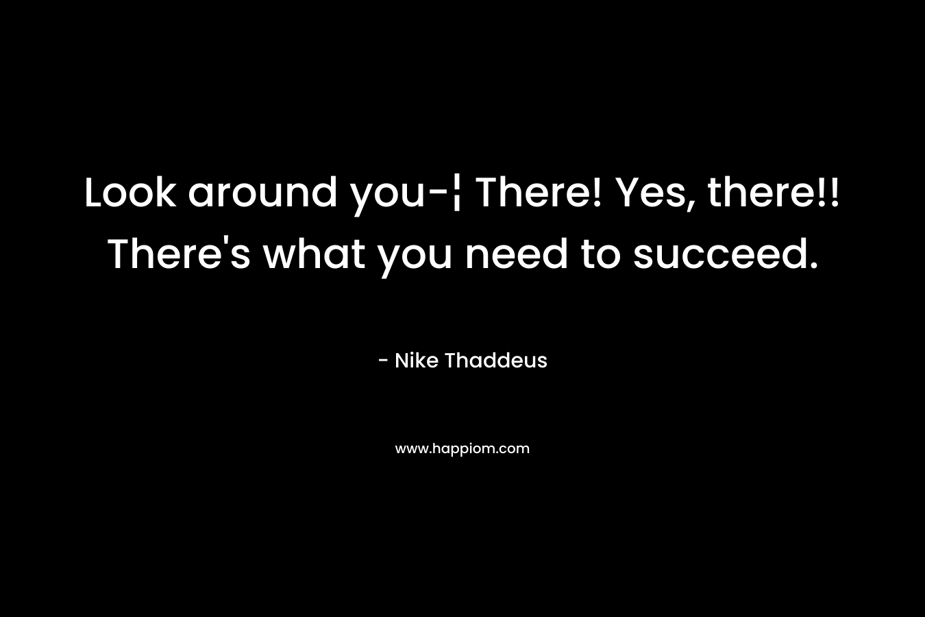 Look around you-¦ There! Yes, there!! There's what you need to succeed.