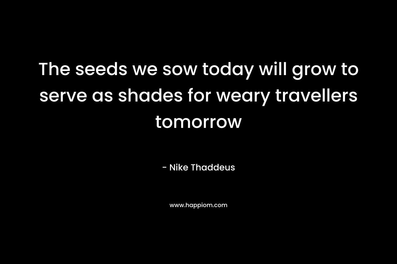 The seeds we sow today will grow to serve as shades for weary travellers tomorrow