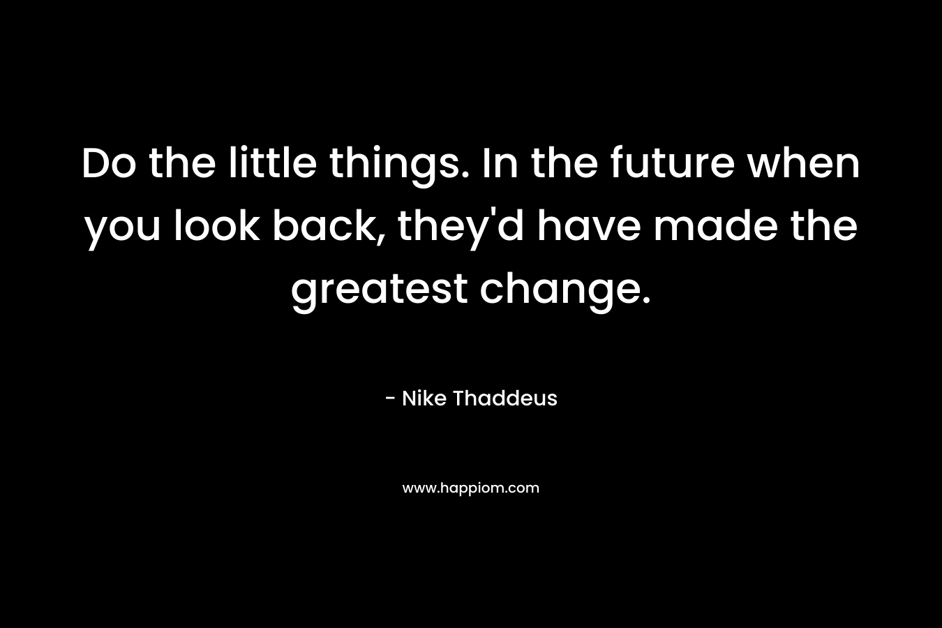 Do the little things. In the future when you look back, they'd have made the greatest change.