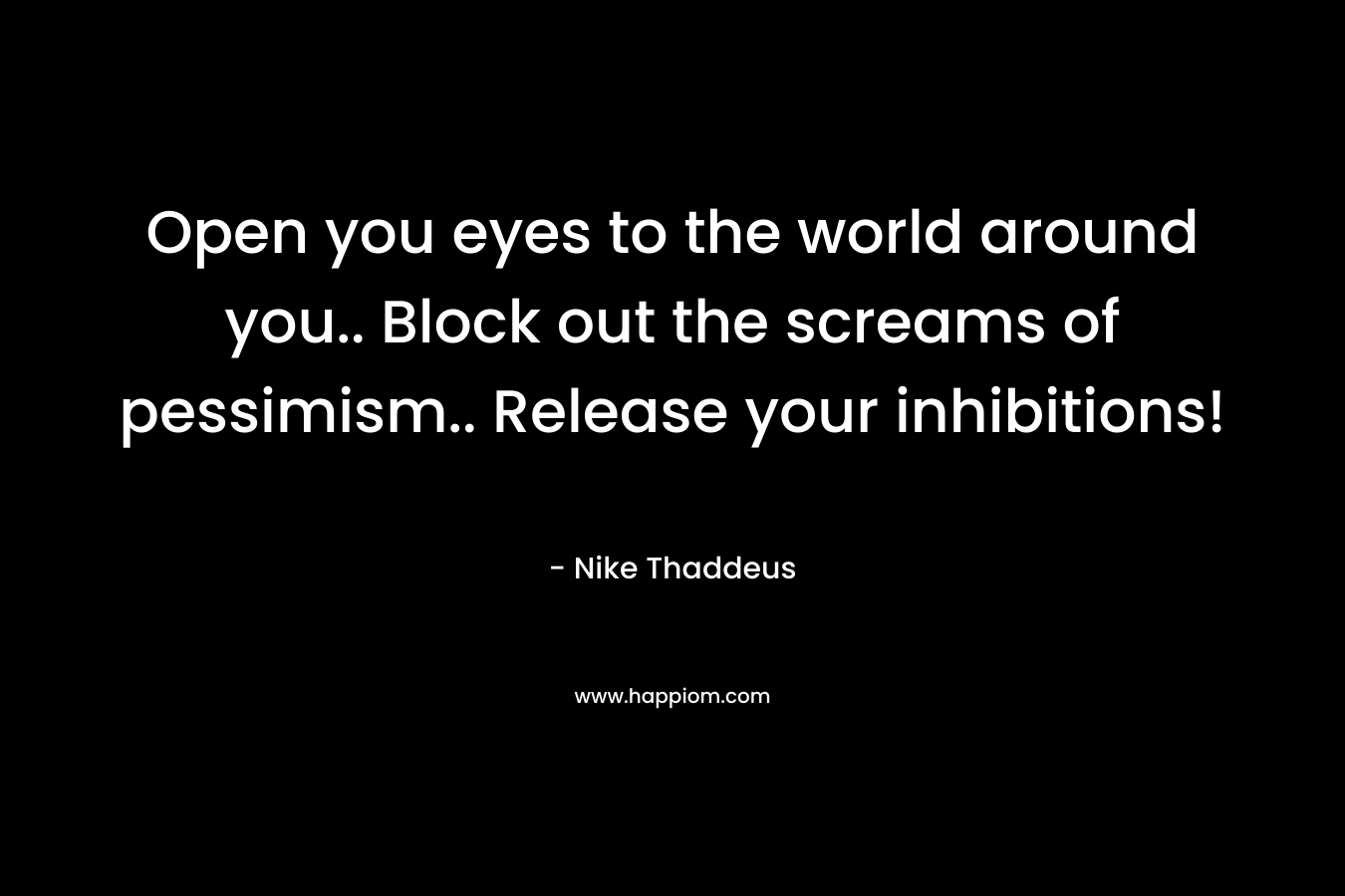 Open you eyes to the world around you.. Block out the screams of pessimism.. Release your inhibitions! – Nike Thaddeus