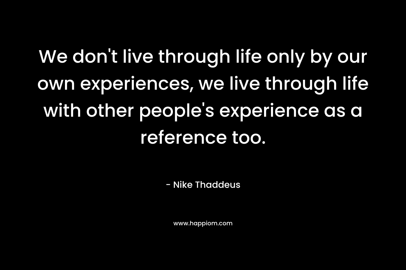 We don’t live through life only by our own experiences, we live through life with other people’s experience as a reference too. – Nike Thaddeus