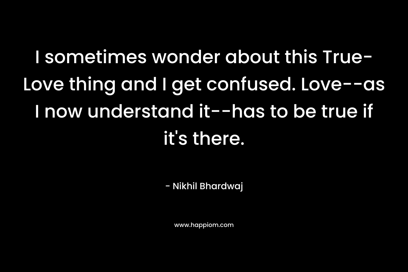 I sometimes wonder about this True-Love thing and I get confused. Love–as I now understand it–has to be true if it’s there. – Nikhil Bhardwaj