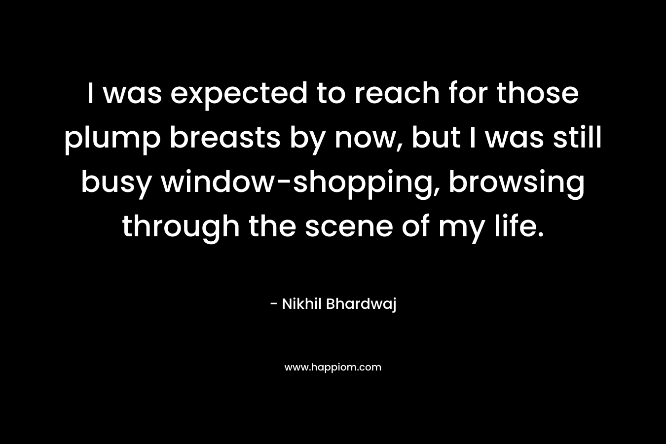 I was expected to reach for those plump breasts by now, but I was still busy window-shopping, browsing through the scene of my life. – Nikhil Bhardwaj