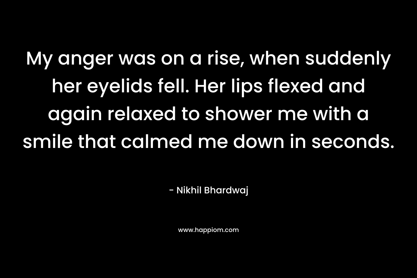 My anger was on a rise, when suddenly her eyelids fell. Her lips flexed and again relaxed to shower me with a smile that calmed me down in seconds.