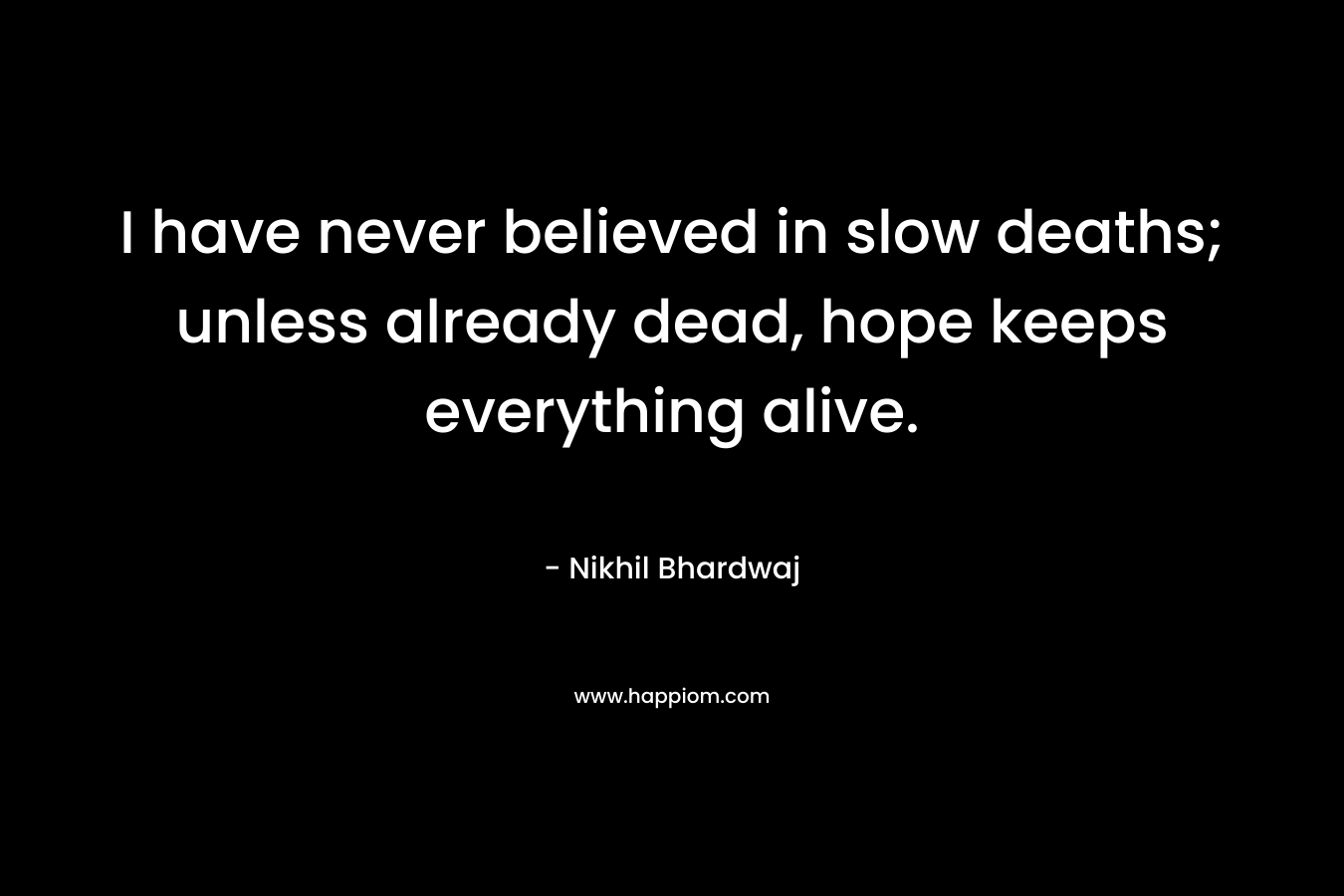 I have never believed in slow deaths; unless already dead, hope keeps everything alive. – Nikhil Bhardwaj
