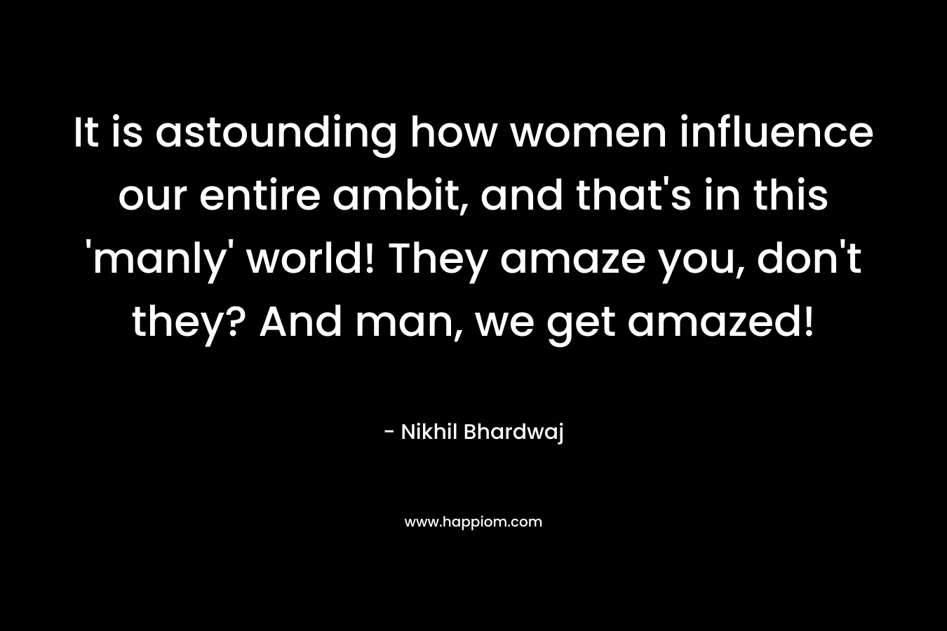It is astounding how women influence our entire ambit, and that’s in this ‘manly’ world! They amaze you, don’t they? And man, we get amazed! – Nikhil Bhardwaj