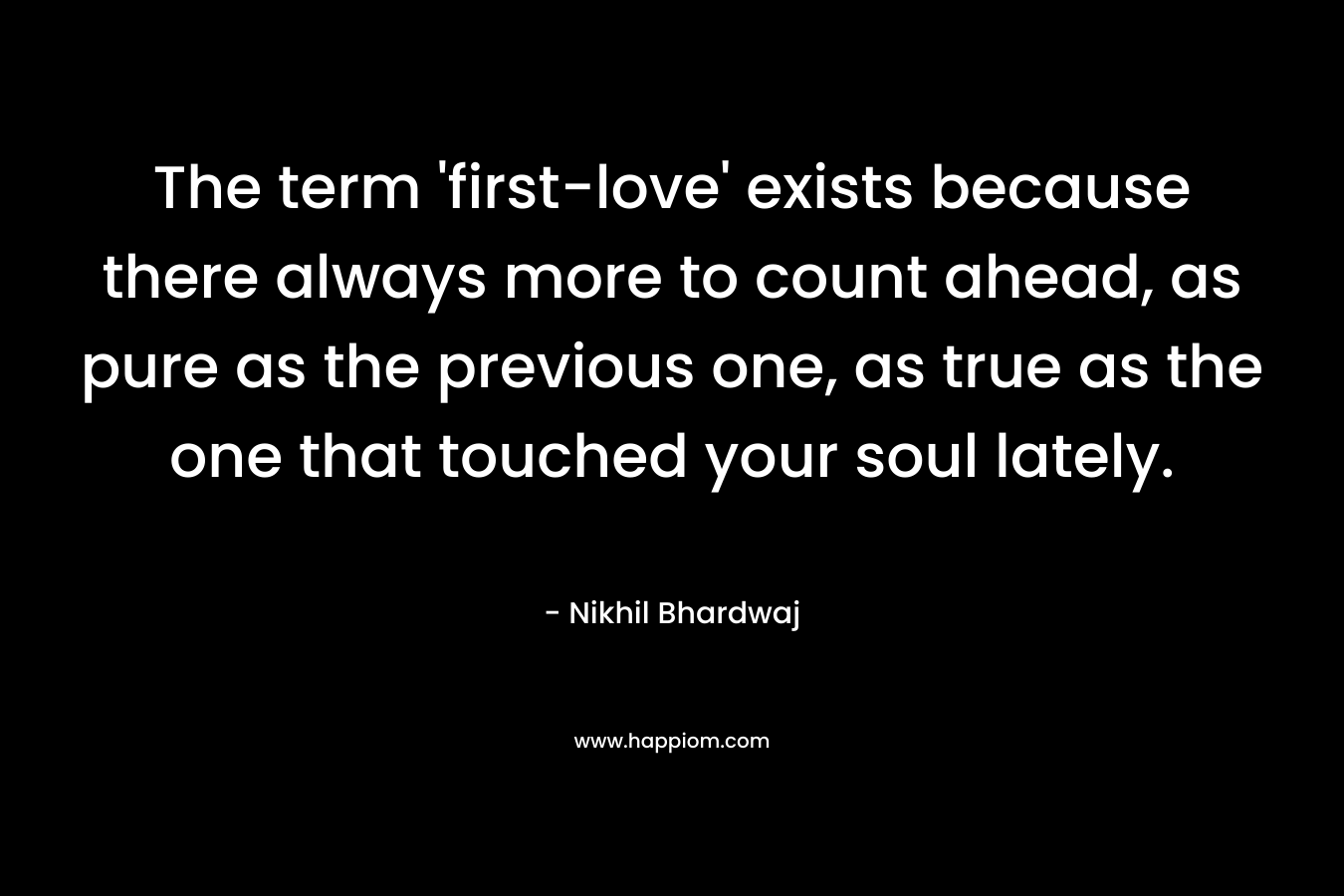 The term ‘first-love’ exists because there always more to count ahead, as pure as the previous one, as true as the one that touched your soul lately. – Nikhil Bhardwaj