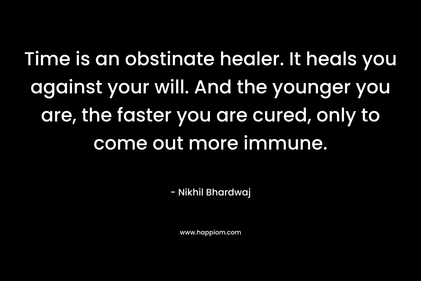 Time is an obstinate healer. It heals you against your will. And the younger you are, the faster you are cured, only to come out more immune. – Nikhil Bhardwaj