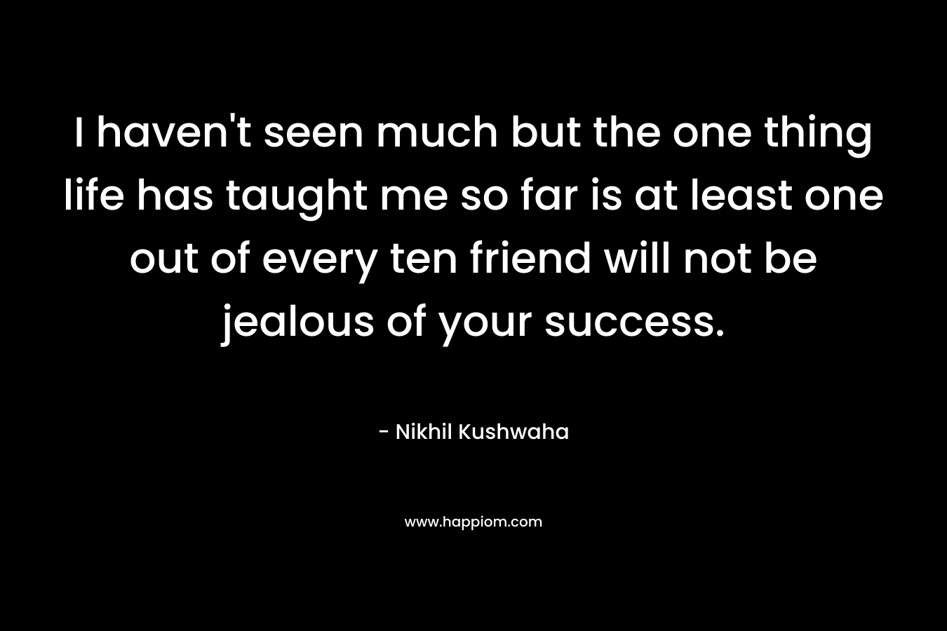 I haven’t seen much but the one thing life has taught me so far is at least one out of every ten friend will not be jealous of your success. – Nikhil Kushwaha