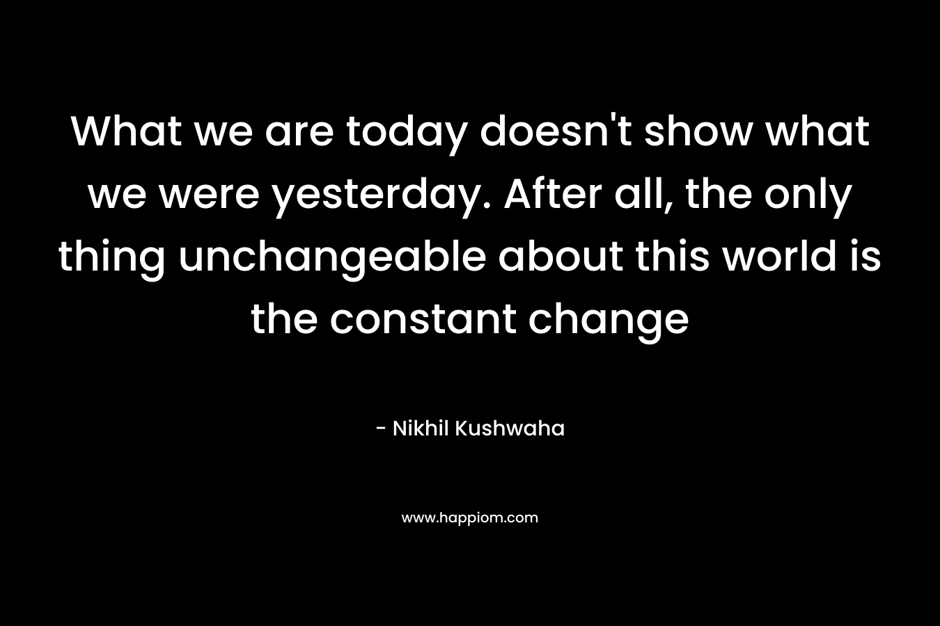 What we are today doesn’t show what we were yesterday. After all, the only thing unchangeable about this world is the constant change – Nikhil Kushwaha
