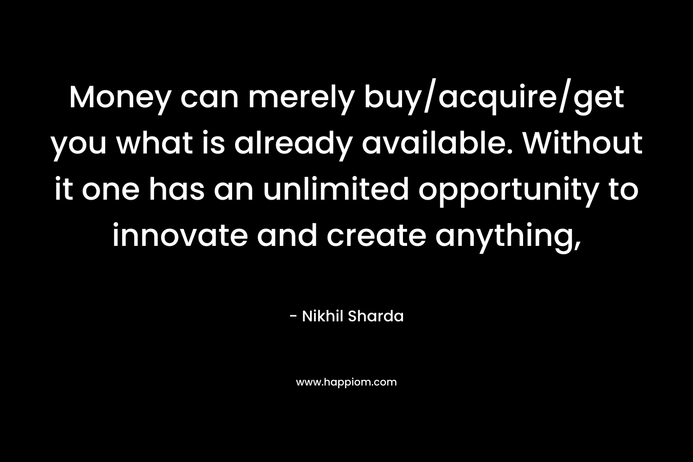 Money can merely buy/acquire/get you what is already available. Without it one has an unlimited opportunity to innovate and create anything, – Nikhil Sharda