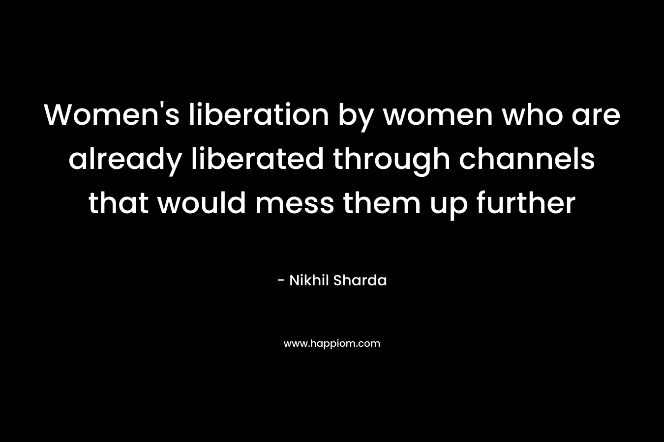 Women’s liberation by women who are already liberated through channels that would mess them up further – Nikhil Sharda