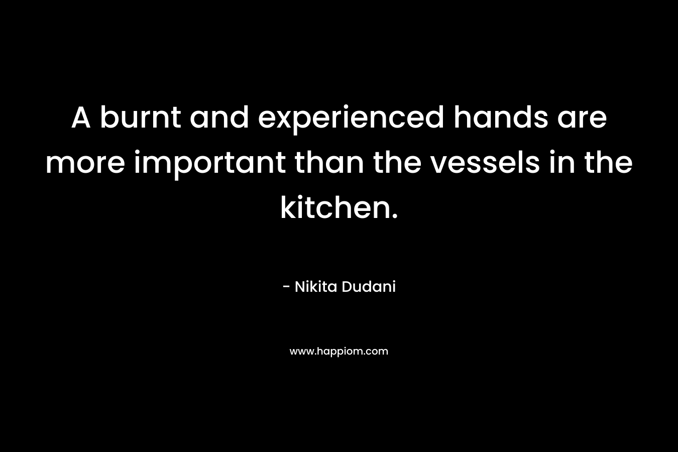 A burnt and experienced hands are more important than the vessels in the kitchen. – Nikita Dudani