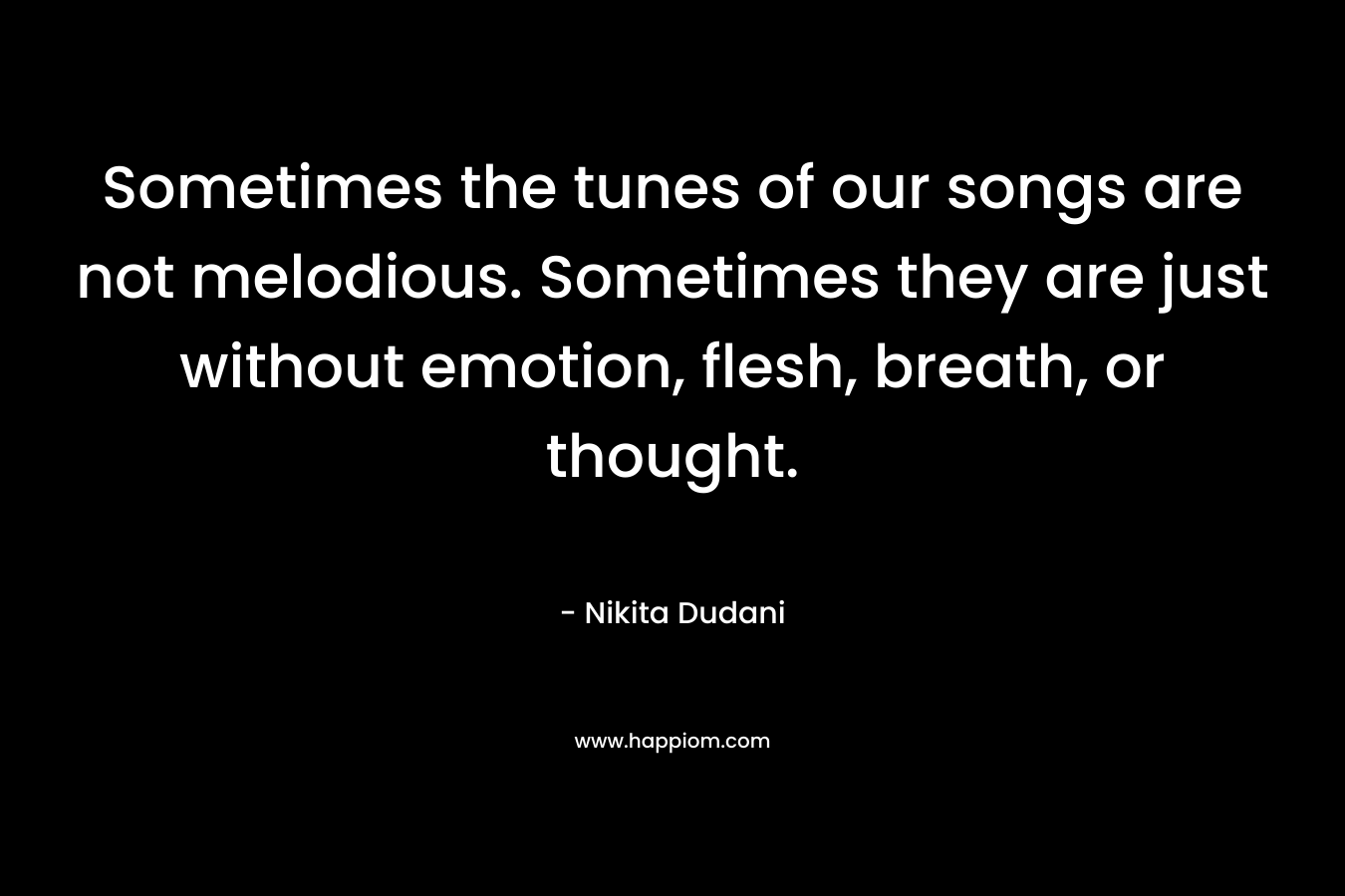 Sometimes the tunes of our songs are not melodious. Sometimes they are just without emotion, flesh, breath, or thought. – Nikita Dudani
