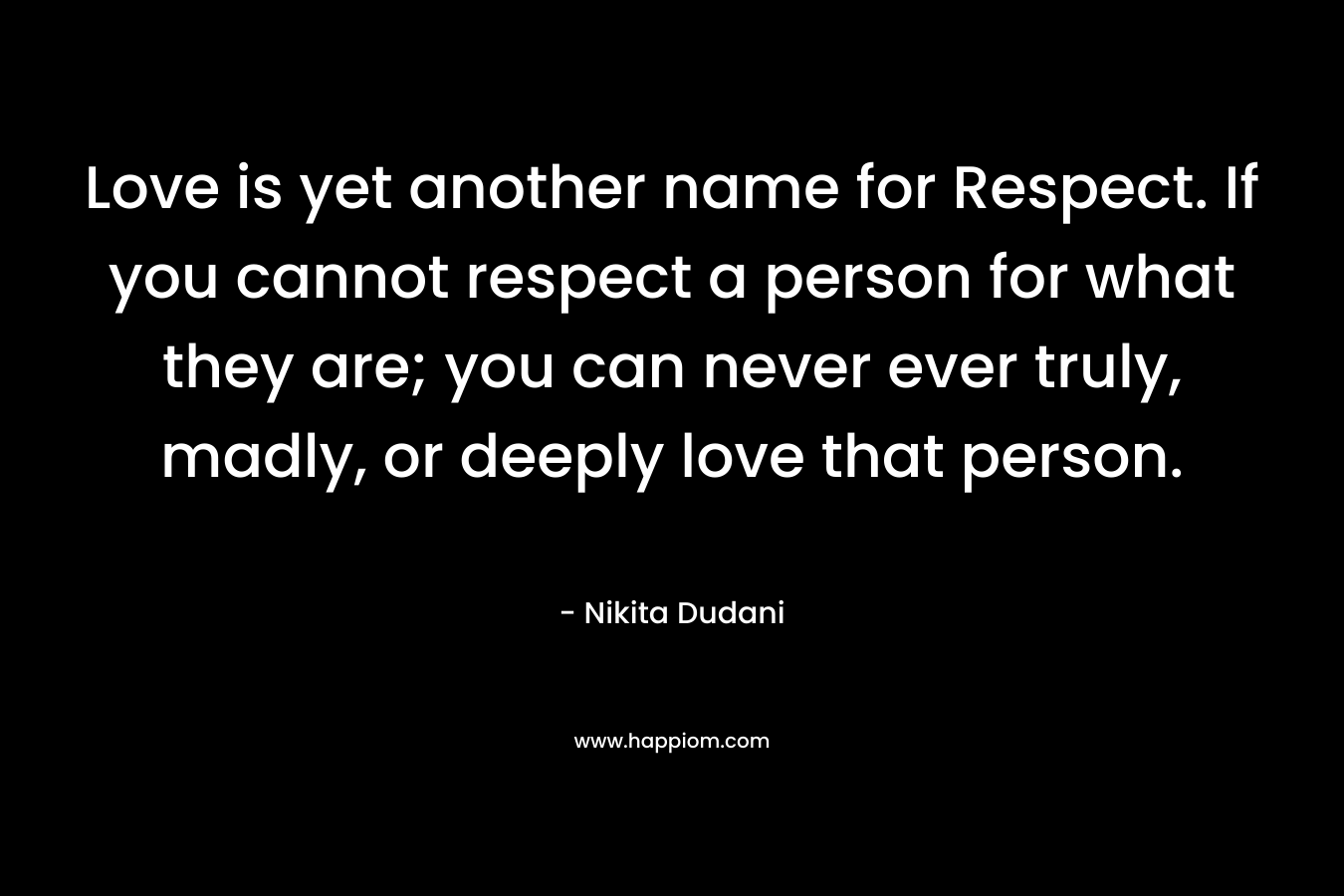 Love is yet another name for Respect. If you cannot respect a person for what they are; you can never ever truly, madly, or deeply love that person.