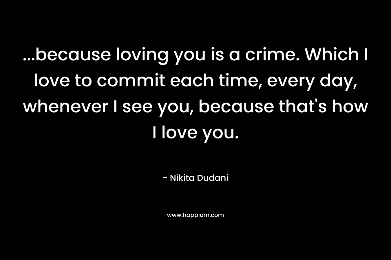 …because loving you is a crime. Which I love to commit each time, every day, whenever I see you, because that’s how I love you. – Nikita Dudani