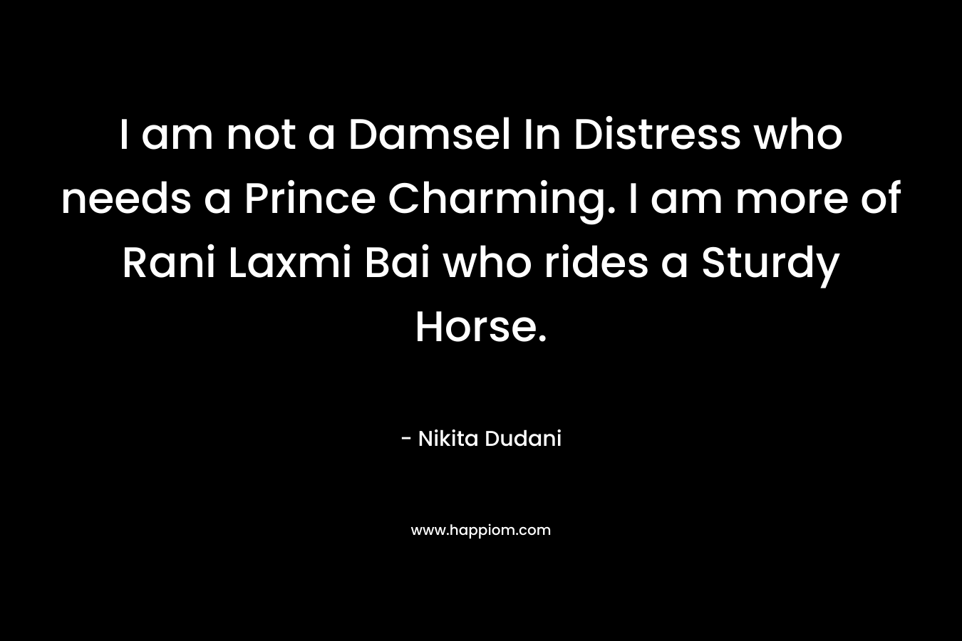 I am not a Damsel In Distress who needs a Prince Charming. I am more of Rani Laxmi Bai who rides a Sturdy Horse. – Nikita Dudani