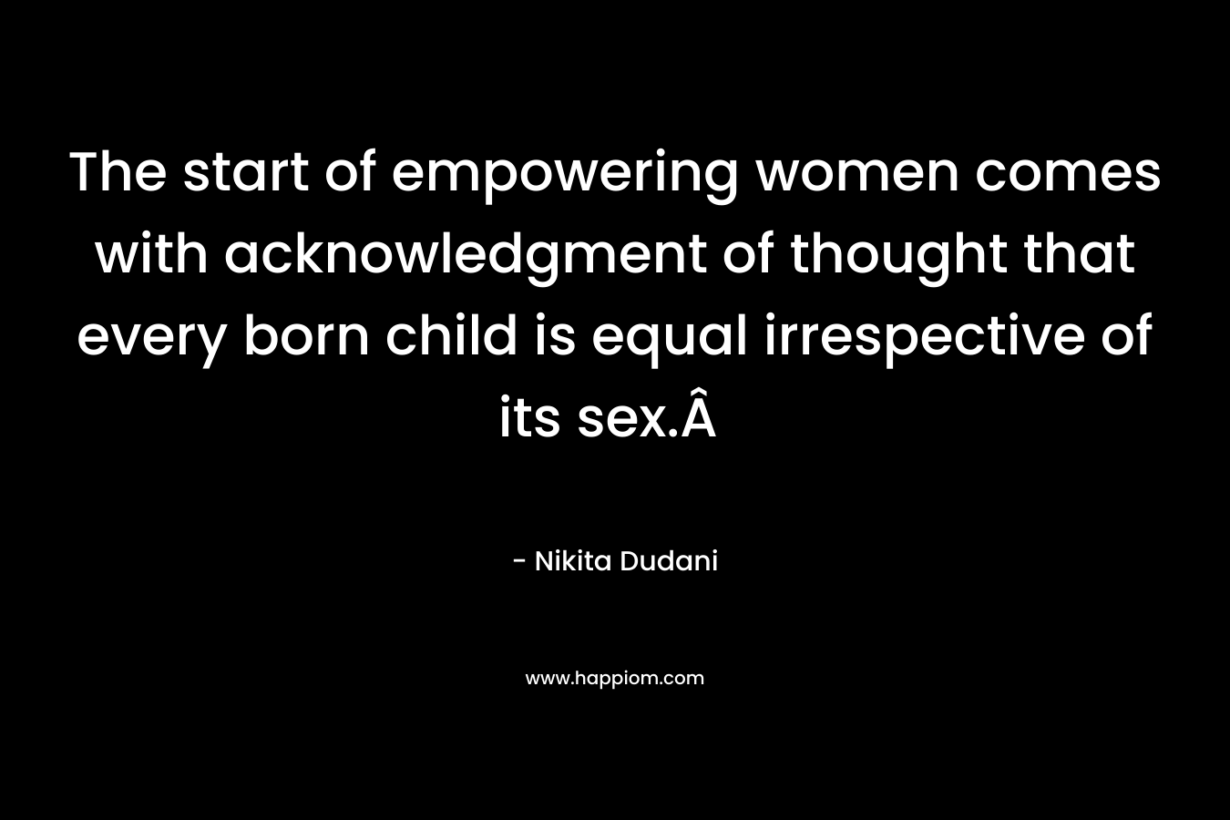The start of empowering women comes with acknowledgment of thought that every born child is equal irrespective of its sex.Â  – Nikita Dudani