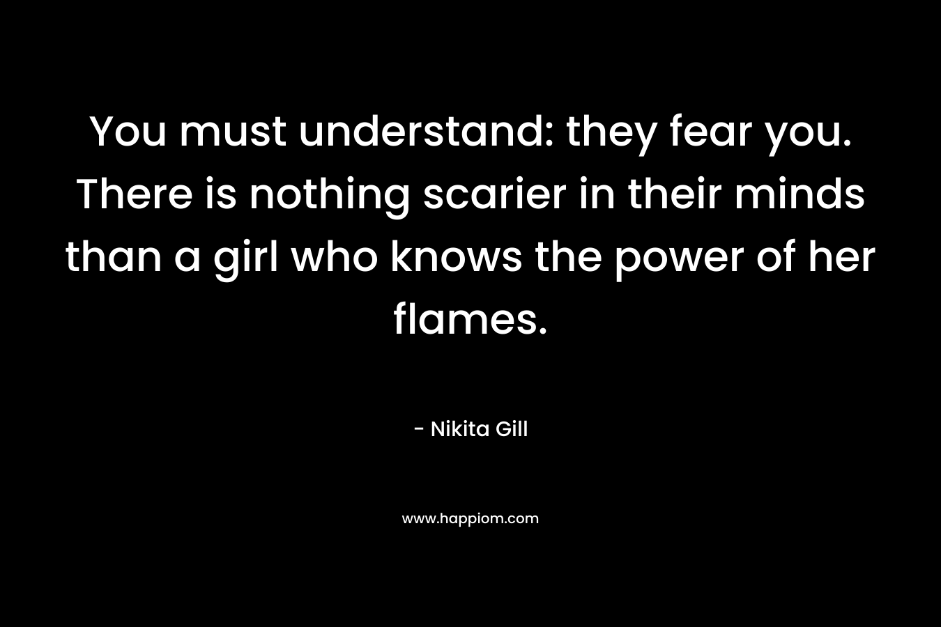 You must understand: they fear you. There is nothing scarier in their minds than a girl who knows the power of her flames.