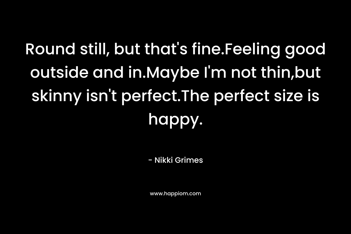 Round still, but that’s fine.Feeling good outside and in.Maybe I’m not thin,but skinny isn’t perfect.The perfect size is happy. – Nikki Grimes